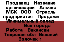 Продавец › Название организации ­ Альянс-МСК, ООО › Отрасль предприятия ­ Продажи › Минимальный оклад ­ 25 000 - Все города Работа » Вакансии   . Тверская обл.,Вышний Волочек г.